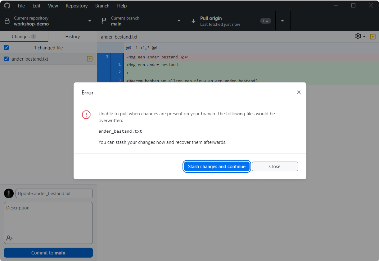Error: Unable to pull when changes are present on your branch. The following files would be overwritten: ander_bestand.txt You can stash your changes now and recover them afterwards. In de pop-up staan twee knoppen: Stash changes and continue en Close